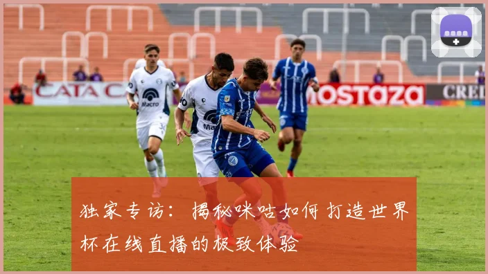 独家专访：揭秘咪咕如何打造世界杯在线直播的极致体验