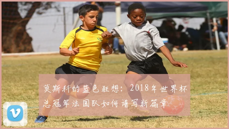 莫斯科的蓝色狂想：2018年世界杯总冠军法国队如何谱写新篇章