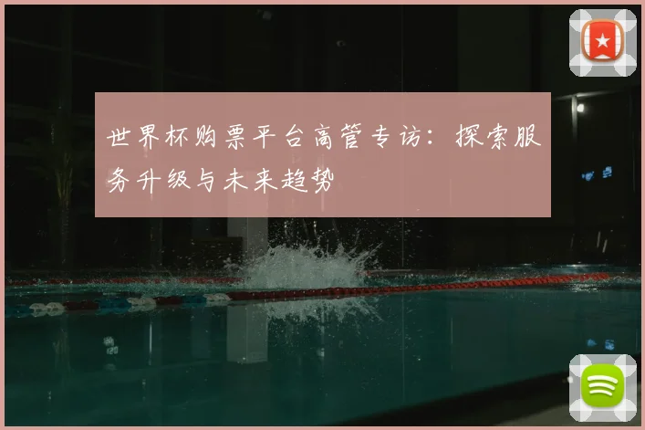 世界杯购票平台高管专访：探索服务升级与未来趋势