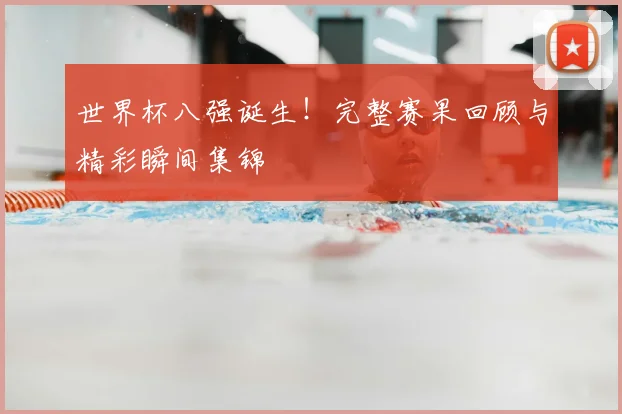 世界杯八强诞生!完整赛果回顾与精彩瞬间集锦