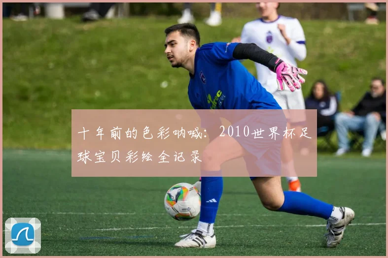 十年前的色彩呐喊：2010世界杯足球宝贝彩绘全记录