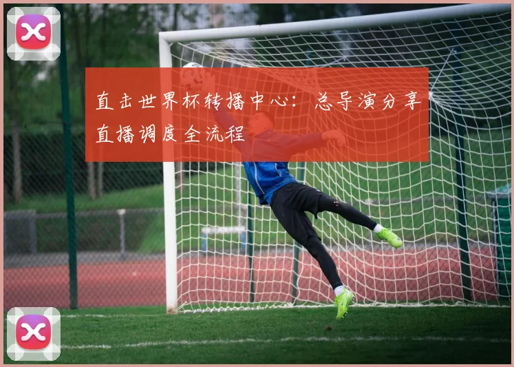 直击世界杯转播中心:总导演分享直播调度全流程