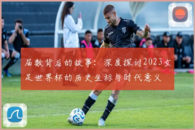 届数背后的故事:深度探讨2023女足世界杯的历史坐标与时代意义