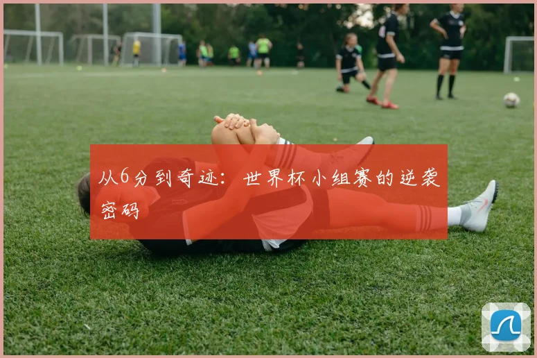从6分到奇迹:世界杯小组赛的逆袭密码