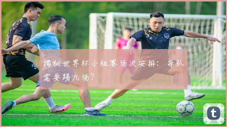 揭秘世界杯小组赛场次安排：每队需要踢几场？