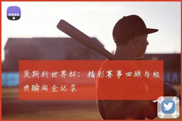 莫斯科世界杯：精彩赛事回顾与经典瞬间全记录