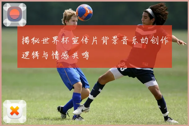 揭秘世界杯宣传片背景音乐的创作逻辑与情感共鸣