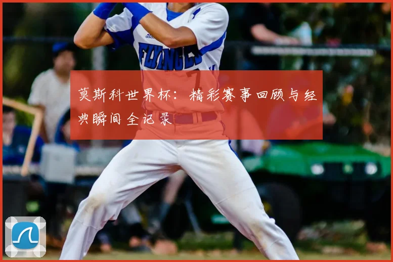 莫斯科世界杯：精彩赛事回顾与经典瞬间全记录